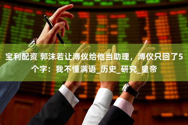 宝利配资 郭沫若让溥仪给他当助理，溥仪只回了5个字：我不懂满语_历史_研究_皇帝