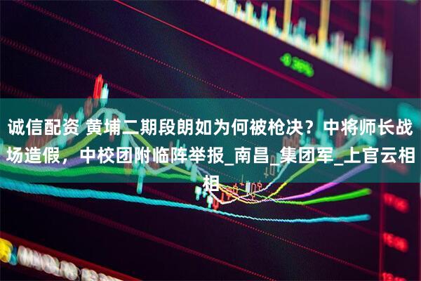 诚信配资 黄埔二期段朗如为何被枪决？中将师长战场造假，中校团附临阵举报_南昌_集团军_上官云相