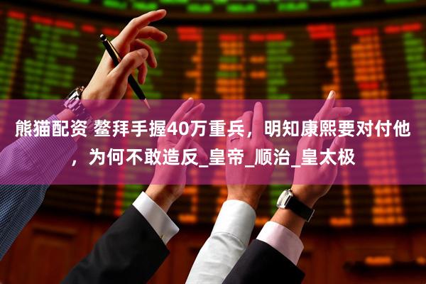 熊猫配资 鳌拜手握40万重兵，明知康熙要对付他，为何不敢造反_皇帝_顺治_皇太极