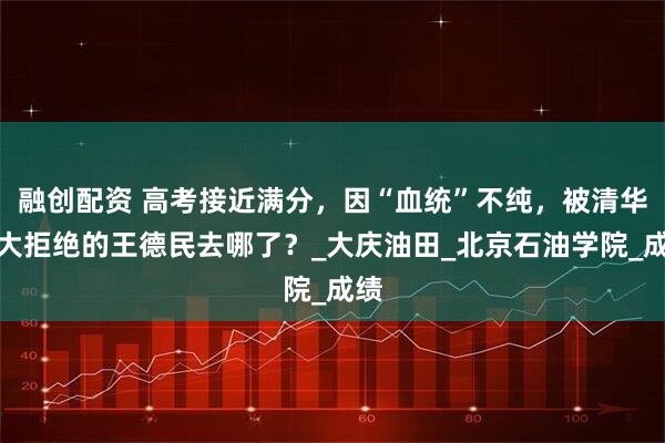 融创配资 高考接近满分，因“血统”不纯，被清华北大拒绝的王德民去哪了？_大庆油田_北京石油学院_成绩