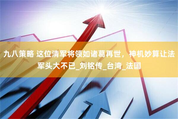 九八策略 这位清军将领如诸葛再世，神机妙算让法军头大不已_刘铭传_台湾_法国
