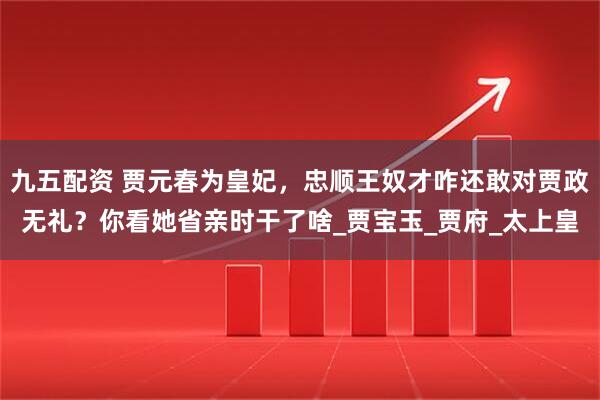 九五配资 贾元春为皇妃，忠顺王奴才咋还敢对贾政无礼？你看她省亲时干了啥_贾宝玉_贾府_太上皇