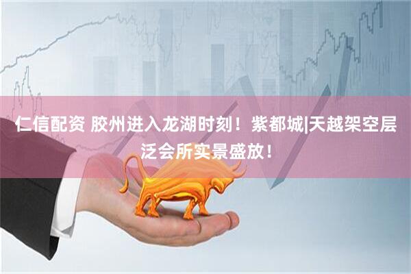 仁信配资 胶州进入龙湖时刻！紫都城|天越架空层泛会所实景盛放！