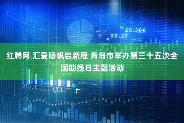 红腾网 汇爱扬帆启新程 青岛市举办第三十五次全国助残日主题活动