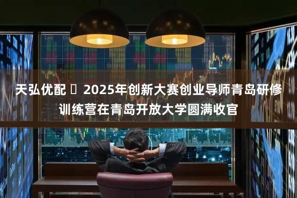 天弘优配 ​2025年创新大赛创业导师青岛研修训练营在青岛开放大学圆满收官