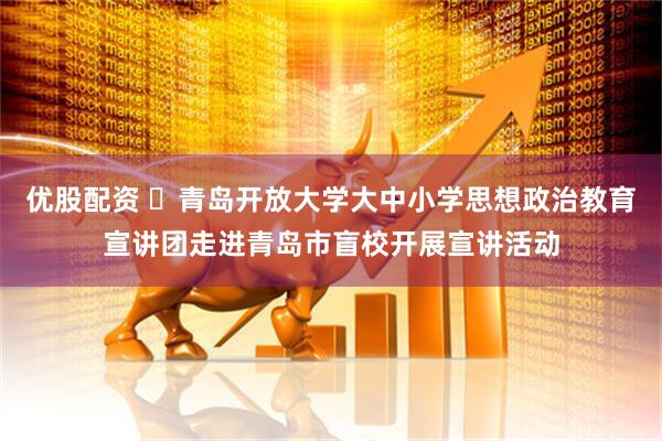 优股配资 ​青岛开放大学大中小学思想政治教育宣讲团走进青岛市盲校开展宣讲活动