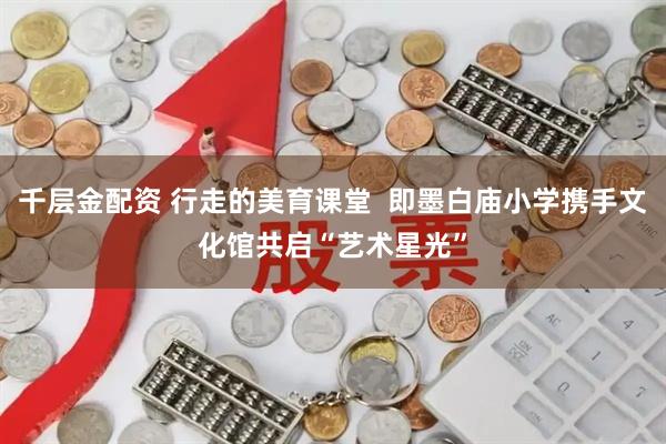 千层金配资 行走的美育课堂  即墨白庙小学携手文化馆共启“艺术星光”