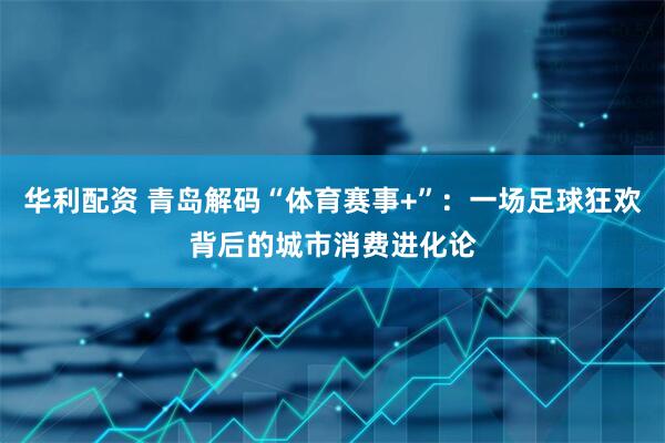华利配资 青岛解码“体育赛事+”：一场足球狂欢背后的城市消费进化论