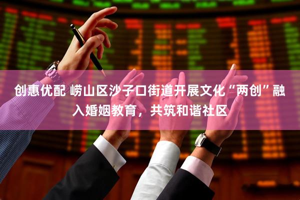 创惠优配 崂山区沙子口街道开展文化“两创”融入婚姻教育，共筑和谐社区