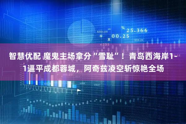 智慧优配 魔鬼主场拿分“雪耻”！青岛西海岸1-1逼平成都蓉城，阿奇兹凌空斩惊艳全场