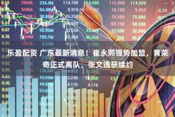 乐盈配资 广东最新消息！崔永熙强势加盟，黄荣奇正式离队，张文逸获续约