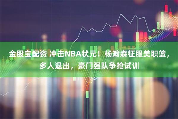 金股宝配资 冲击NBA状元！杨瀚森征服美职篮，多人退出，豪门强队争抢试训