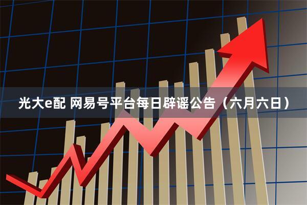 光大e配 网易号平台每日辟谣公告（六月六日）