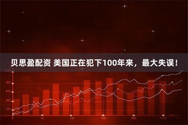 贝思盈配资 美国正在犯下100年来，最大失误！