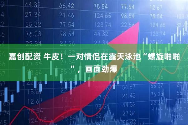 嘉创配资 牛皮！一对情侣在露天泳池“螺旋啪啪”，画面劲爆
