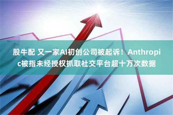 股牛配 又一家AI初创公司被起诉！Anthropic被指未经授权抓取社交平台超十万次数据