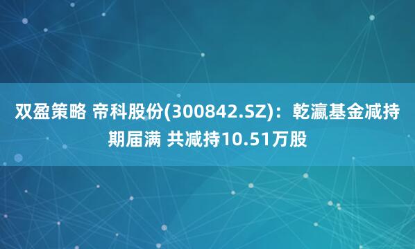 双盈策略 帝科股份(300842.SZ)：乾瀛基金减持期届满 共减持10.51万股