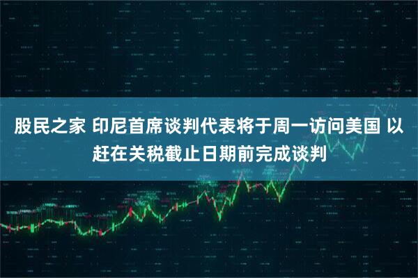 股民之家 印尼首席谈判代表将于周一访问美国 以赶在关税截止日期前完成谈判