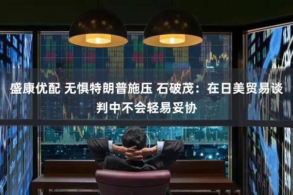 盛康优配 无惧特朗普施压 石破茂：在日美贸易谈判中不会轻易妥协