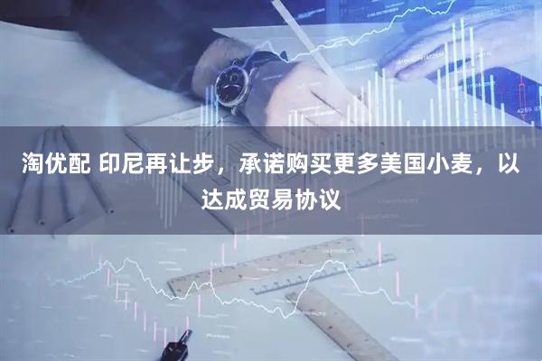 淘优配 印尼再让步，承诺购买更多美国小麦，以达成贸易协议