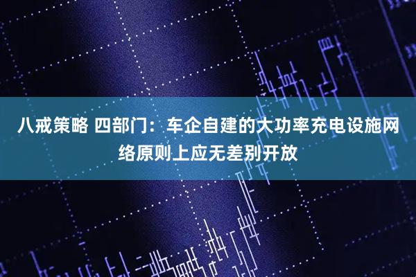 八戒策略 四部门：车企自建的大功率充电设施网络原则上应无差别开放