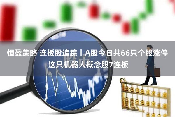 恒盈策略 连板股追踪丨A股今日共66只个股涨停 这只机器人概念股7连板