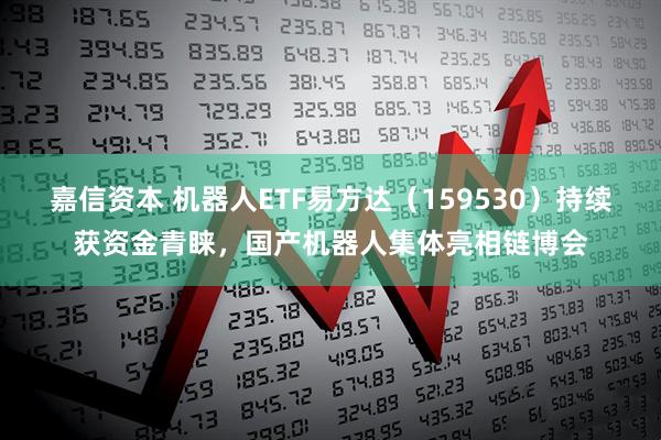嘉信资本 机器人ETF易方达（159530）持续获资金青睐，国产机器人集体亮相链博会