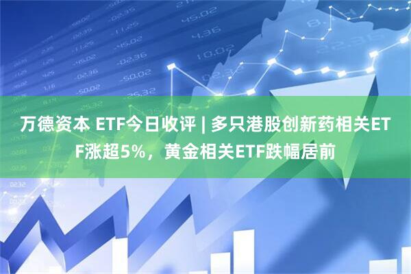 万德资本 ETF今日收评 | 多只港股创新药相关ETF涨超5%，黄金相关ETF跌幅居前