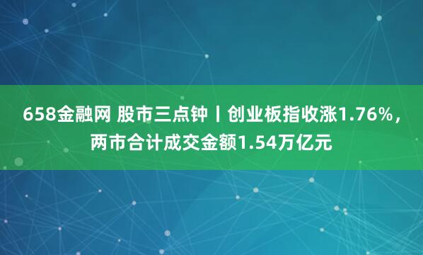 658金融网 股市三点钟丨创业板指收涨1.76%，两市合计成交金额1.54万亿元