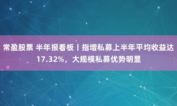 常盈股票 半年报看板丨指增私募上半年平均收益达17.32%，大规模私募优势明显