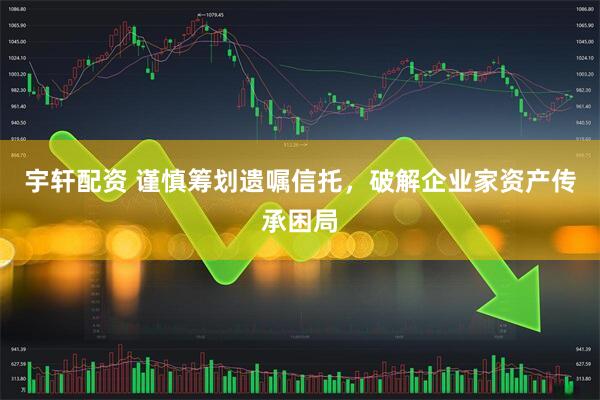 宇轩配资 谨慎筹划遗嘱信托，破解企业家资产传承困局