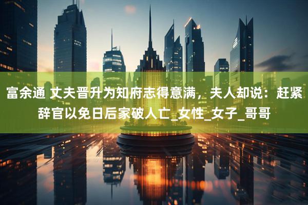 富余通 丈夫晋升为知府志得意满，夫人却说：赶紧辞官以免日后家破人亡_女性_女子_哥哥