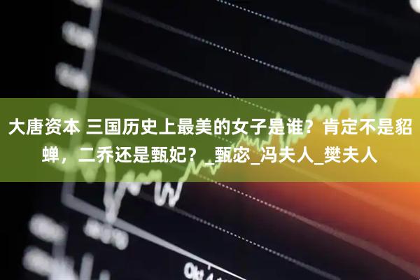 大唐资本 三国历史上最美的女子是谁？肯定不是貂蝉，二乔还是甄妃？_甄宓_冯夫人_樊夫人