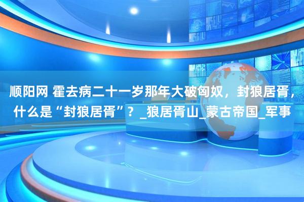顺阳网 霍去病二十一岁那年大破匈奴，封狼居胥，什么是“封狼居胥”？_狼居胥山_蒙古帝国_军事