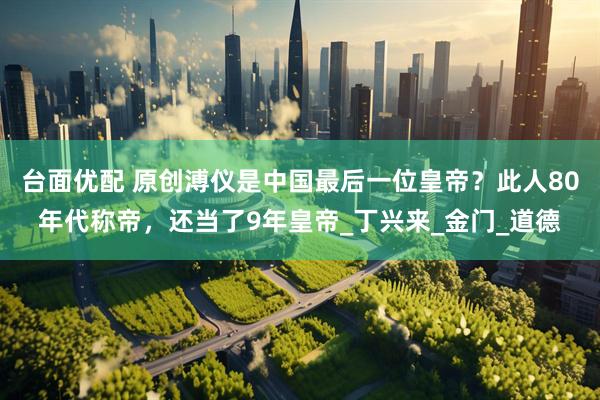 台面优配 原创溥仪是中国最后一位皇帝？此人80年代称帝，还当了9年皇帝_丁兴来_金门_道德