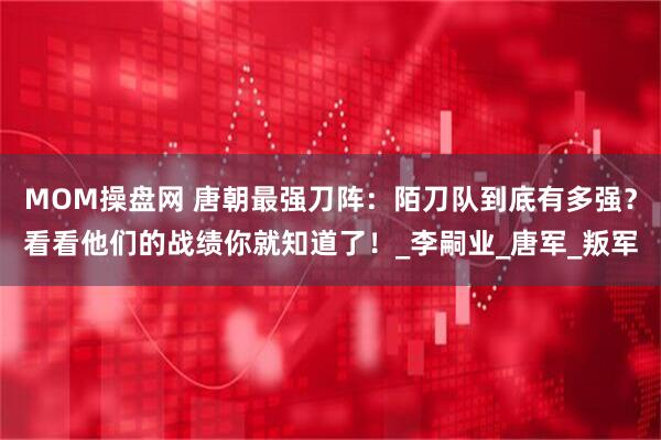 MOM操盘网 唐朝最强刀阵：陌刀队到底有多强？看看他们的战绩你就知道了！_李嗣业_唐军_叛军