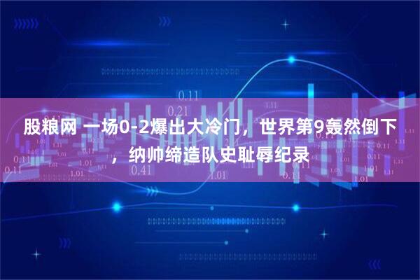 股粮网 一场0-2爆出大冷门，世界第9轰然倒下，纳帅缔造队史耻辱纪录