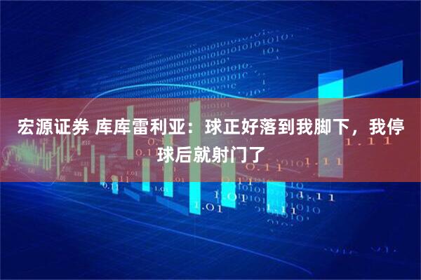 宏源证券 库库雷利亚：球正好落到我脚下，我停球后就射门了