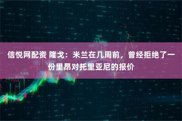 信悦网配资 隆戈：米兰在几周前，曾经拒绝了一份里昂对托里亚尼的报价