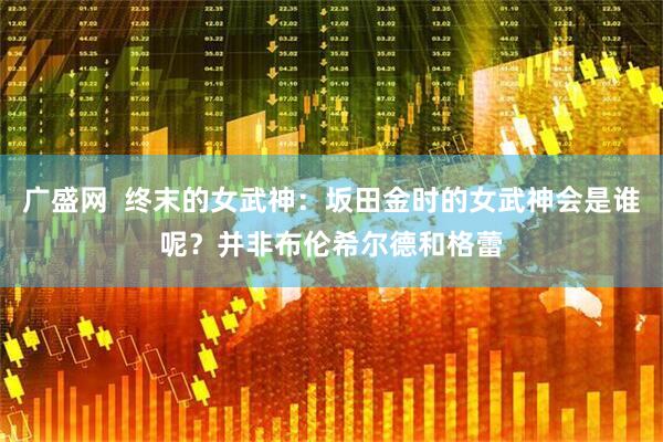 广盛网  终末的女武神：坂田金时的女武神会是谁呢？并非布伦希尔德和格蕾