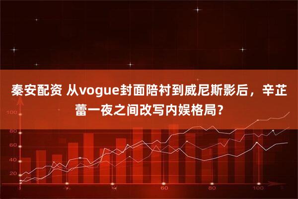 秦安配资 从vogue封面陪衬到威尼斯影后，辛芷蕾一夜之间改写内娱格局？