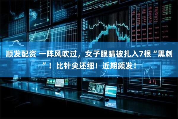 顺发配资 一阵风吹过，女子眼睛被扎入7根“黑刺”！比针尖还细！近期频发！