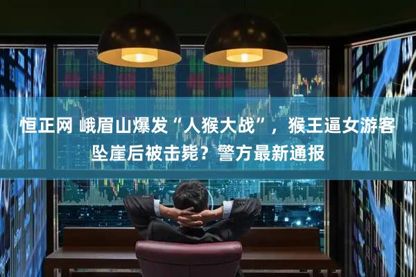 恒正网 峨眉山爆发“人猴大战”，猴王逼女游客坠崖后被击毙？警方最新通报