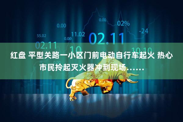 红盘 平型关路一小区门前电动自行车起火 热心市民拎起灭火器冲到现场……