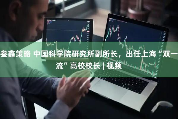 叁鑫策略 中国科学院研究所副所长，出任上海“双一流”高校校长 | 视频