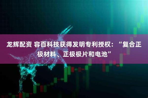 龙辉配资 容百科技获得发明专利授权：“复合正极材料、正极极片和电池”