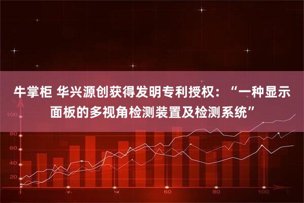 牛掌柜 华兴源创获得发明专利授权：“一种显示面板的多视角检测装置及检测系统”