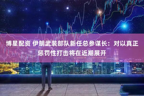 博星配资 伊朗武装部队新任总参谋长：对以真正惩罚性打击将在近期展开