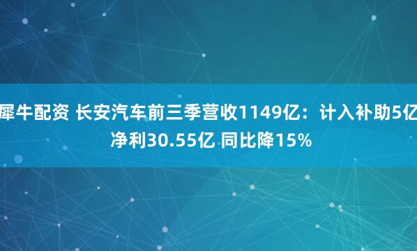 犀牛配资 长安汽车前三季营收1149亿：计入补助5亿 净利30.55亿 同比降15%