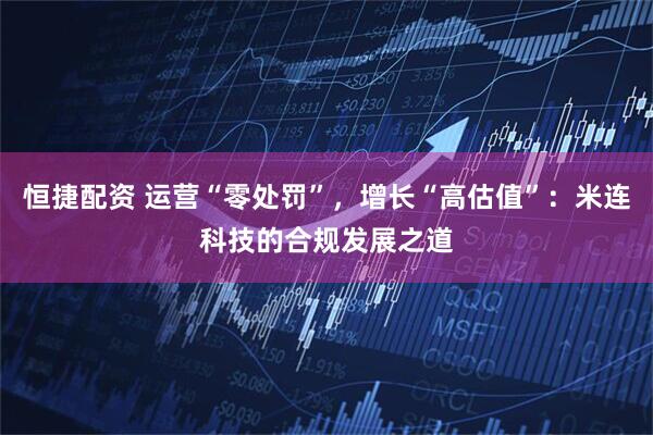 恒捷配资 运营“零处罚”,增长“高估值”:米连科技的合规发展之道